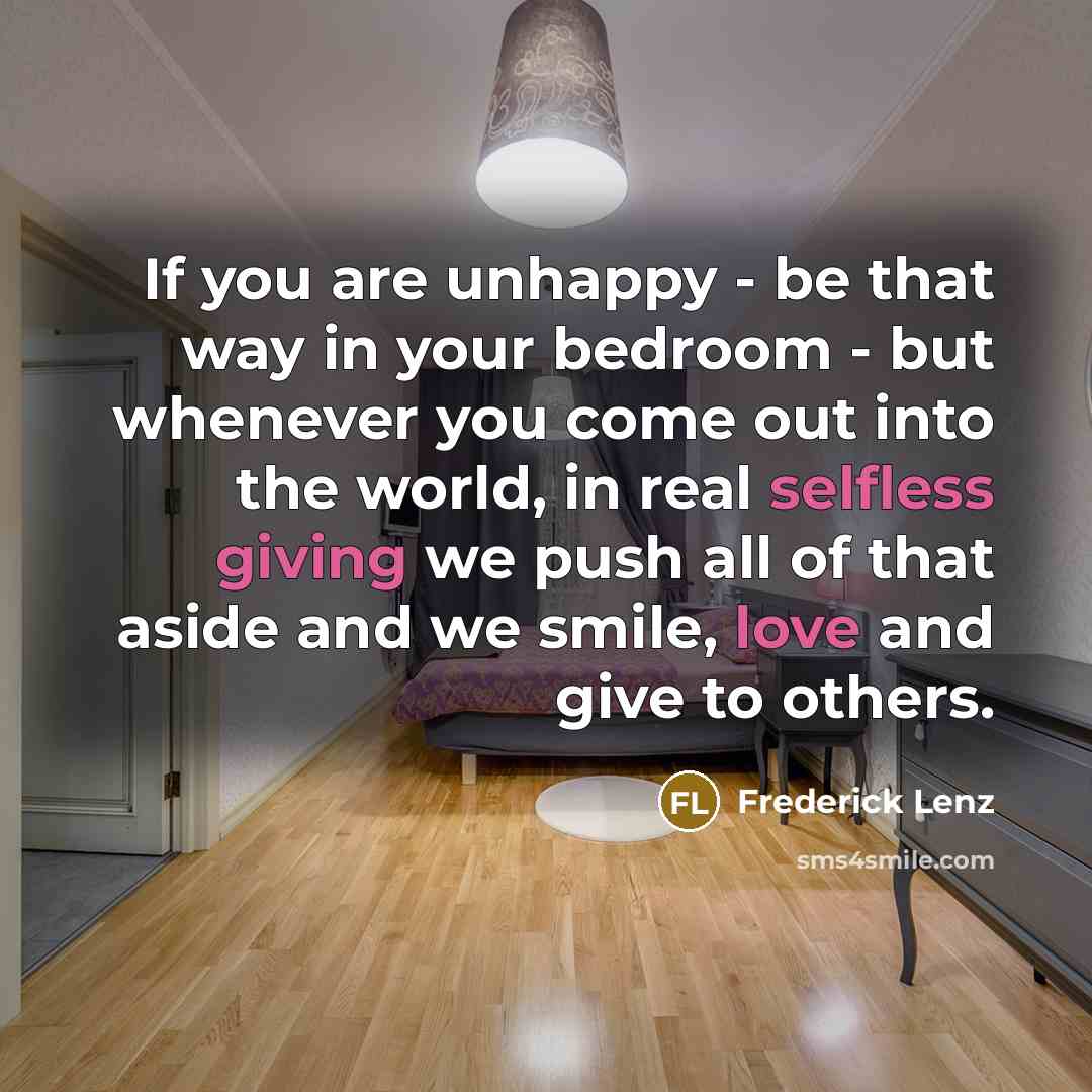 “If you are unhappy - be that way in your bedroom - but whenever you come out into the world, in real selfless giving we push all of that aside and we smile, love and give to others.” quote by Frederick Lenz