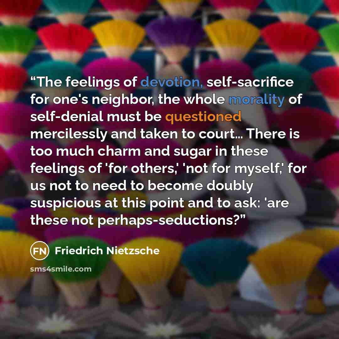 “The feelings of devotion, self-sacrifice for one's neighbor, the whole morality of self-denial must be questioned mercilessly and taken to court… There is too much charm and sugar in these feelings of 'for others,' 'not for myself,' for us not to need to become doubly suspicious at this point and…” quote by Friedrich Nietzsche