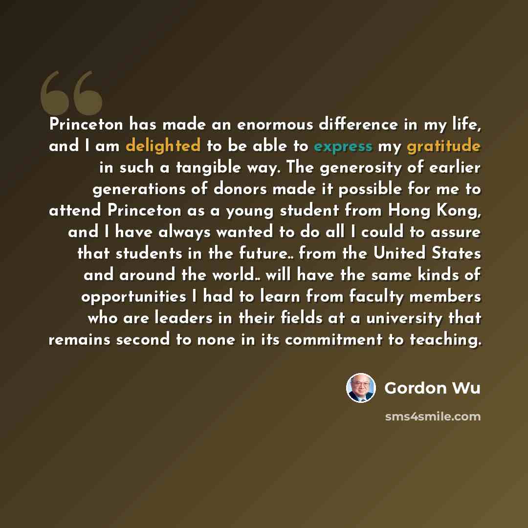 “Princeton has made an enormous difference in my life, and I am delighted to be able to express my gratitude in such a tangible way. The generosity of earlier generations of donors made it possible for me to attend Princeton as a young student from Hong Kong, and I have always wanted to do all I…” quote by Gordon Wu