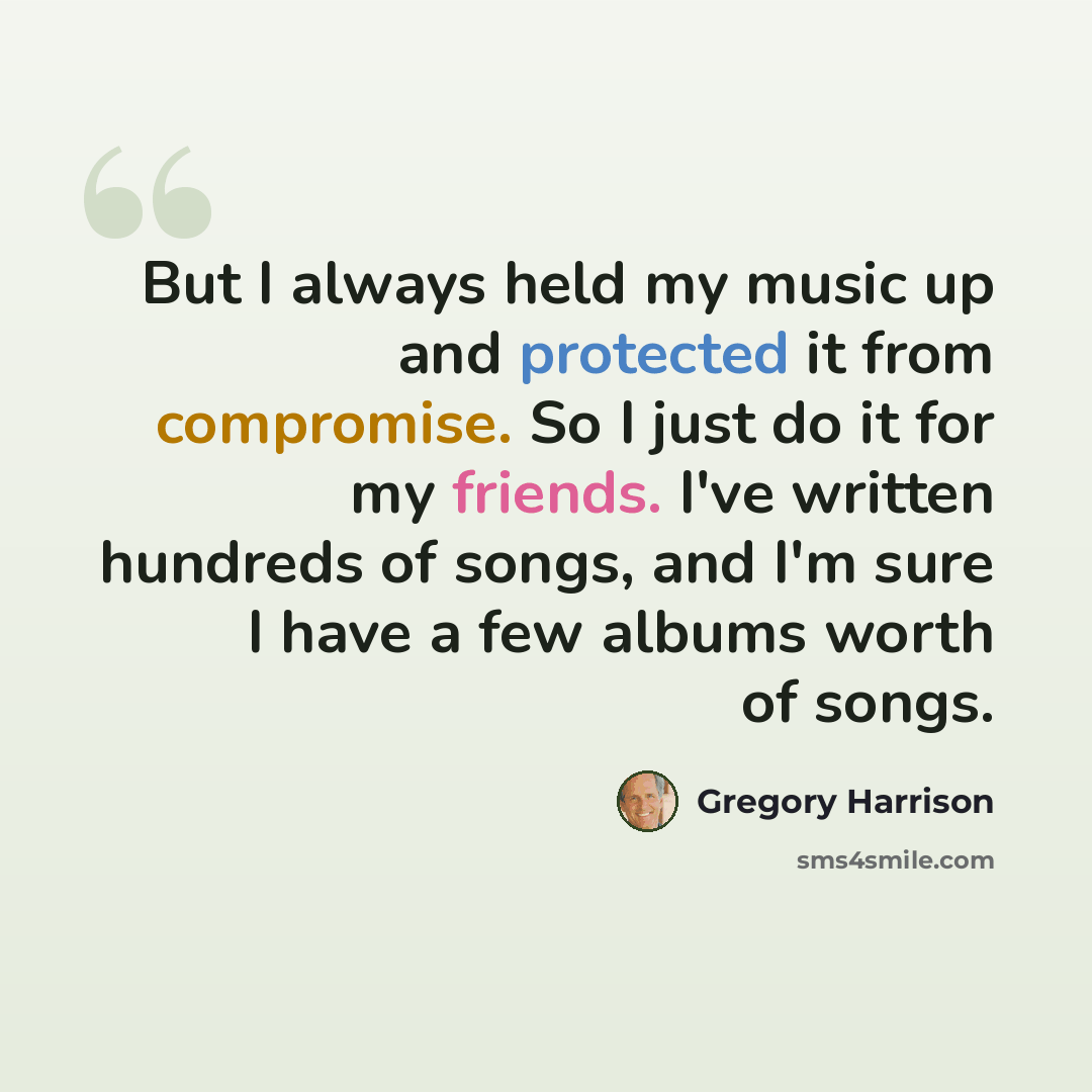 “But I always held my music up and protected it from compromise. So I just do it for my friends. I've written hundreds of songs, and I'm sure I have a few albums worth of songs.” quote by Gregory Harrison