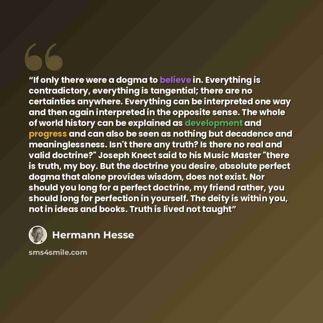 “If only there were a dogma to believe in. Everything is contradictory, everything is tangential; there are no certainties anywhere. Everything can be interpreted one way and then again interpreted in the opposite sense. The whole of world history can be explained as development and progress and…” quote by Hermann Hesse