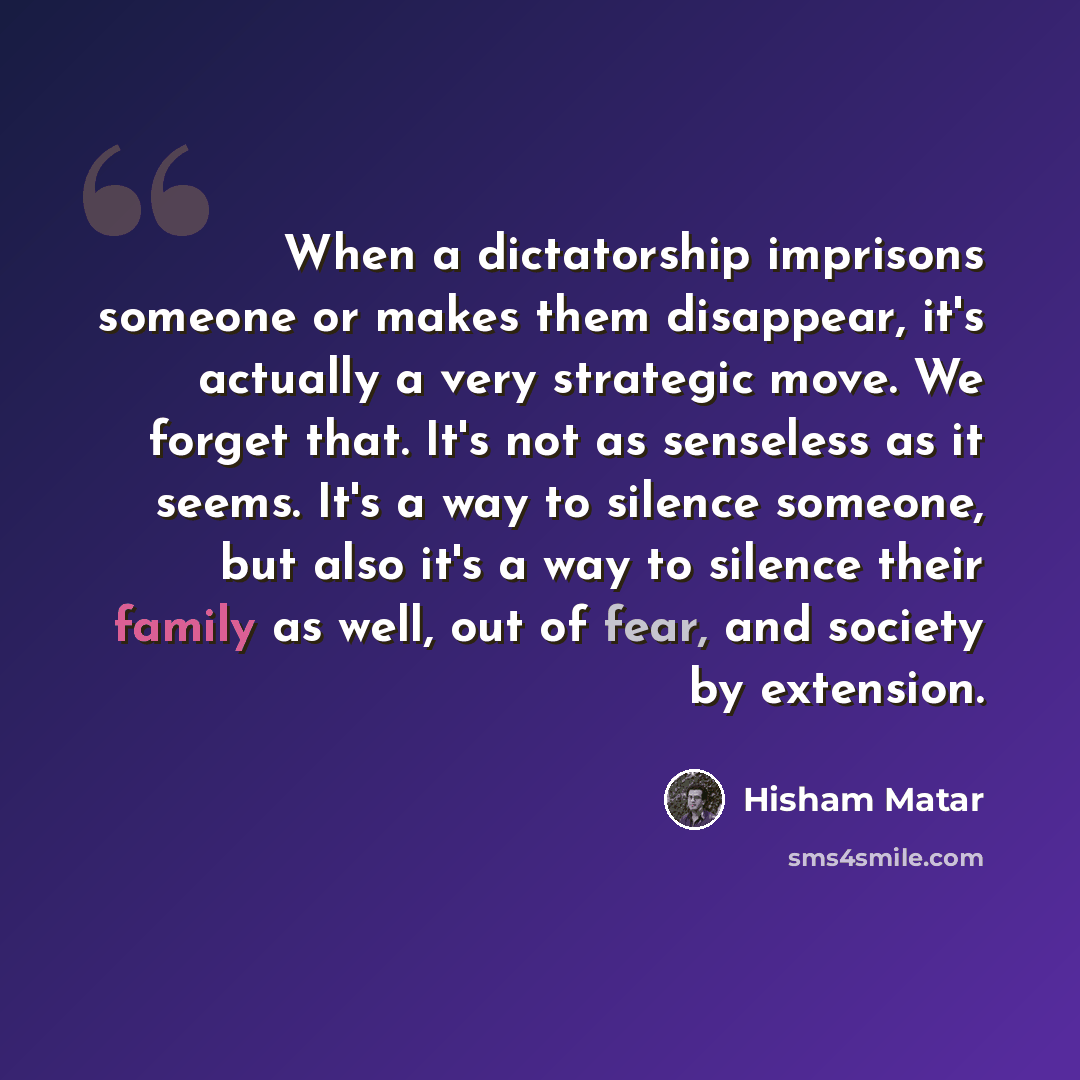 “When a dictatorship imprisons someone or makes them disappear, it's actually a very strategic move. We forget that. It's not as senseless as it seems. It's a way to silence someone, but also it's a way to silence their family as well, out of fear, and society by extension.” quote by Hisham Matar