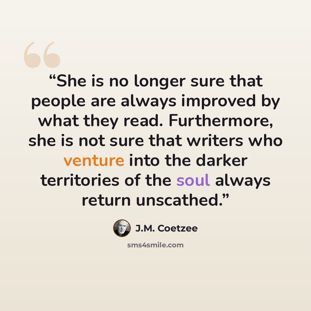 “She is no longer sure that people are always improved by what they read. Furthermore, she is not sure that writers who venture into the darker territories of the soul always return unscathed.” quote by J.M. Coetzee