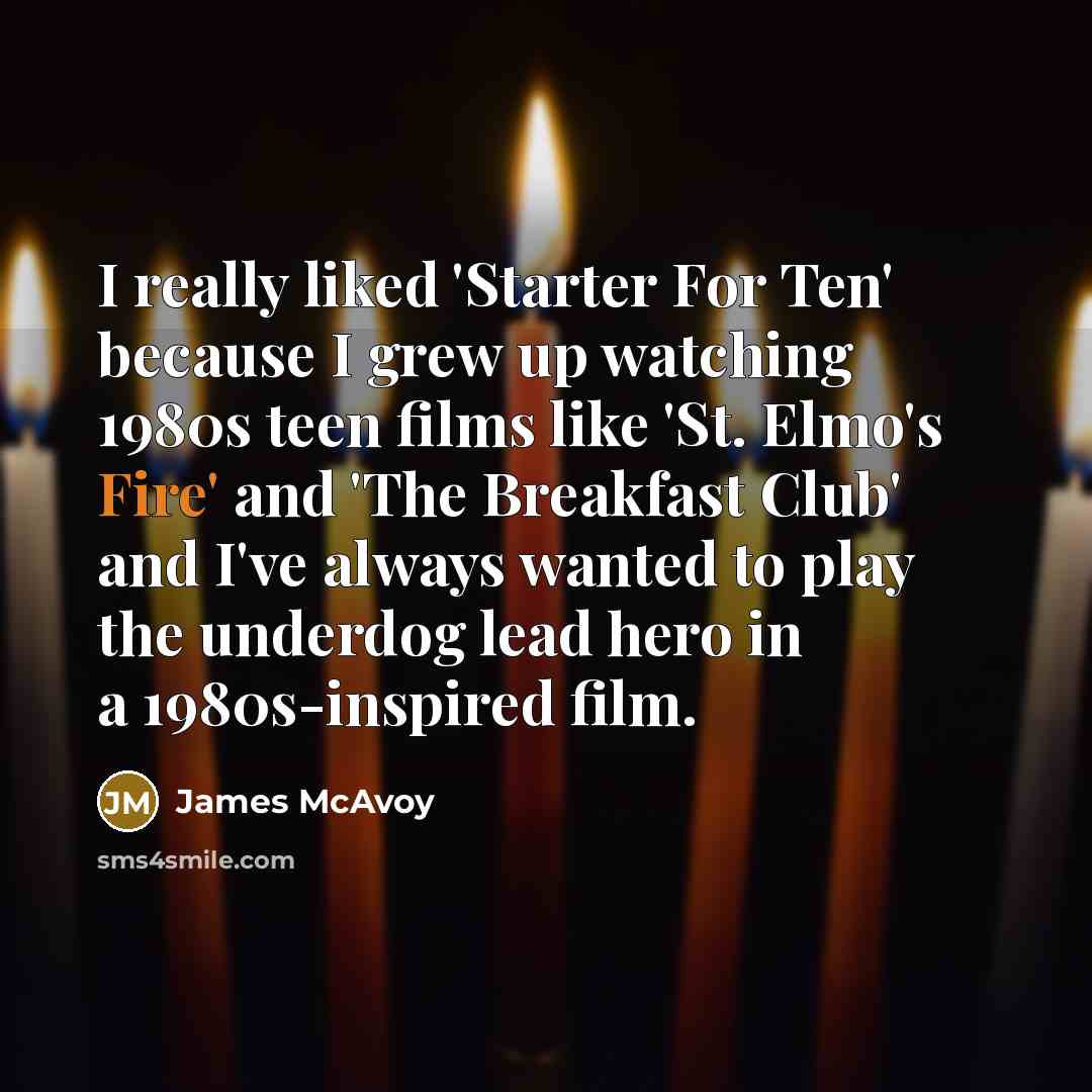 “I really liked 'Starter For Ten' because I grew up watching 1980s teen films like 'St. Elmo's Fire' and 'The Breakfast Club' and I've always wanted to play the underdog lead hero in a 1980s-inspired film.” quote by James McAvoy