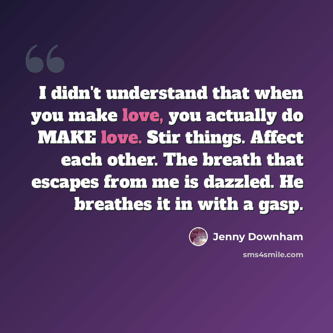 “I didn't understand that when you make love, you actually do MAKE love. Stir things. Affect each other. The breath that escapes from me is dazzled. He breathes it in with a gasp.” quote by Jenny Downham