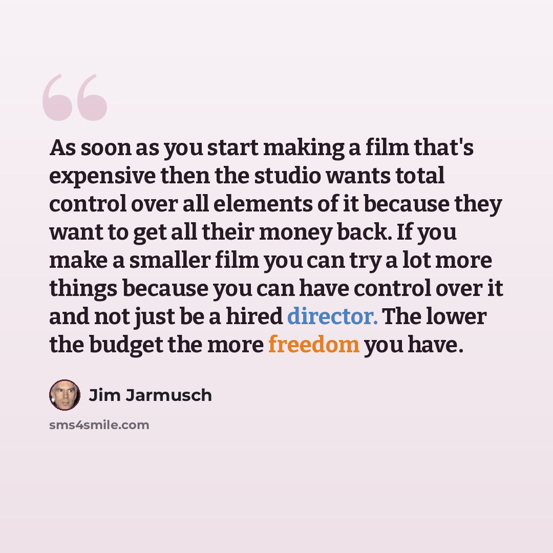 “As soon as you start making a film that's expensive then the studio wants total control over all elements of it because they want to get all their money back. If you make a smaller film you can try a lot more things because you can have control over it and not just be a hired director. The lower…” quote by Jim Jarmusch