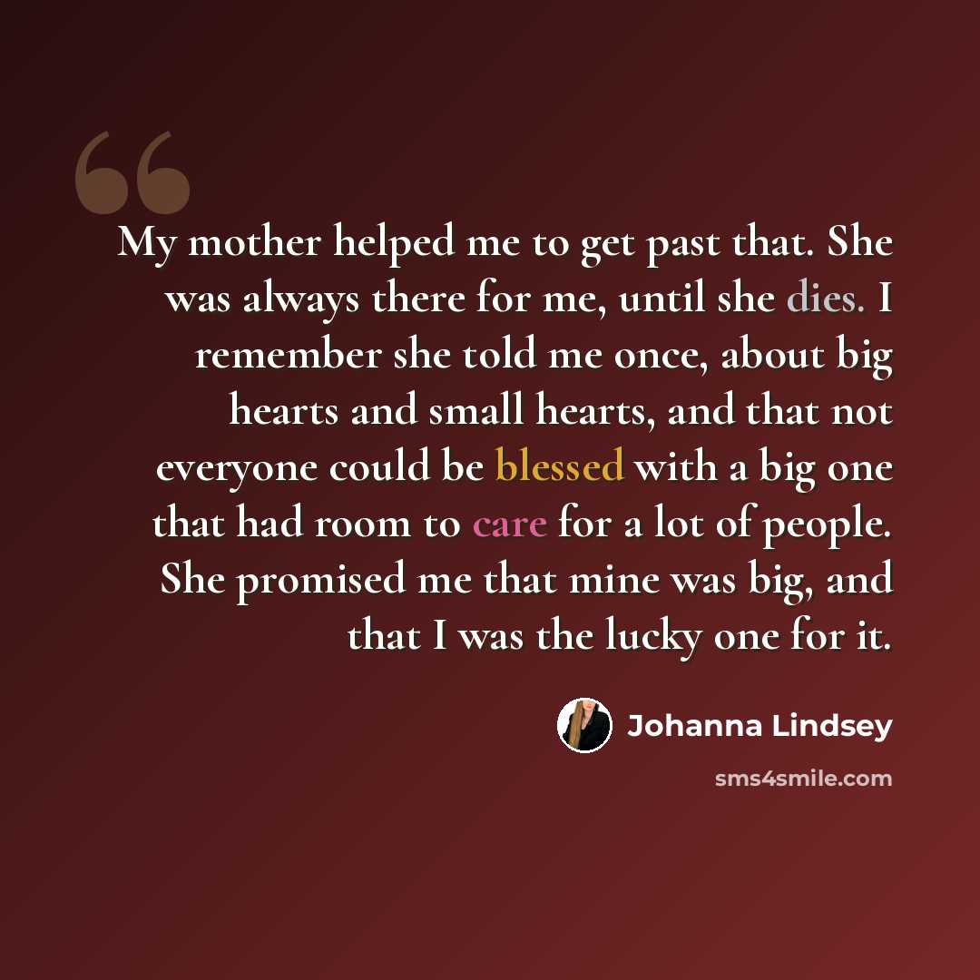 “My mother helped me to get past that. She was always there for me, until she dies. I remember she told me once, about big hearts and small hearts, and that not everyone could be blessed with a big one that had room to care for a lot of people. She promised me that mine was big, and that I was the…” quote by Johanna Lindsey