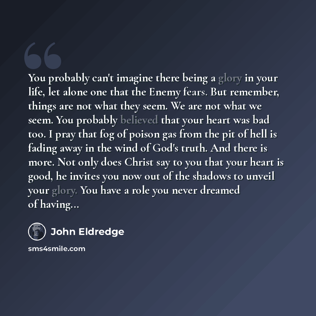 “You probably can't imagine there being a glory in your life, let alone one that the Enemy fears. But remember, things are not what they seem. We are not what we seem. You probably believed that your heart was bad too. I pray that fog of poison gas from the pit of hell is fading away in the wind of…” quote by John Eldredge