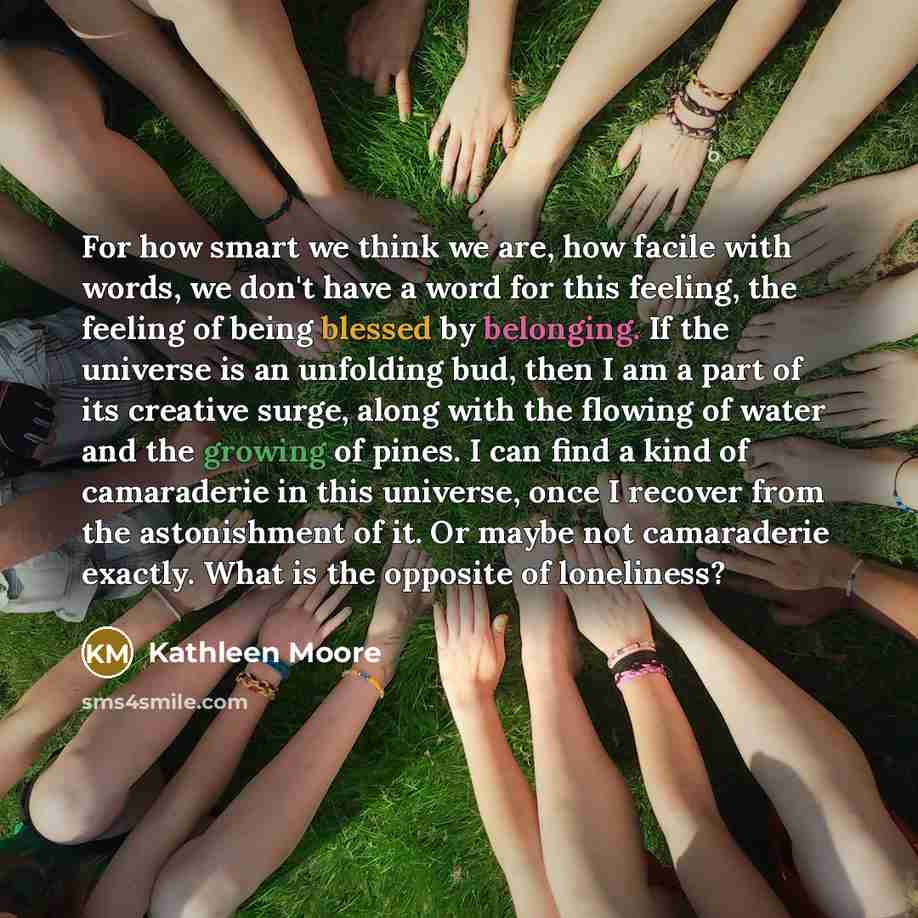 “For how smart we think we are, how facile with words, we don't have a word for this feeling, the feeling of being blessed by belonging. If the universe is an unfolding bud, then I am a part of its creative surge, along with the flowing of water and the growing of pines. I can find a kind of…” quote by Kathleen Moore
