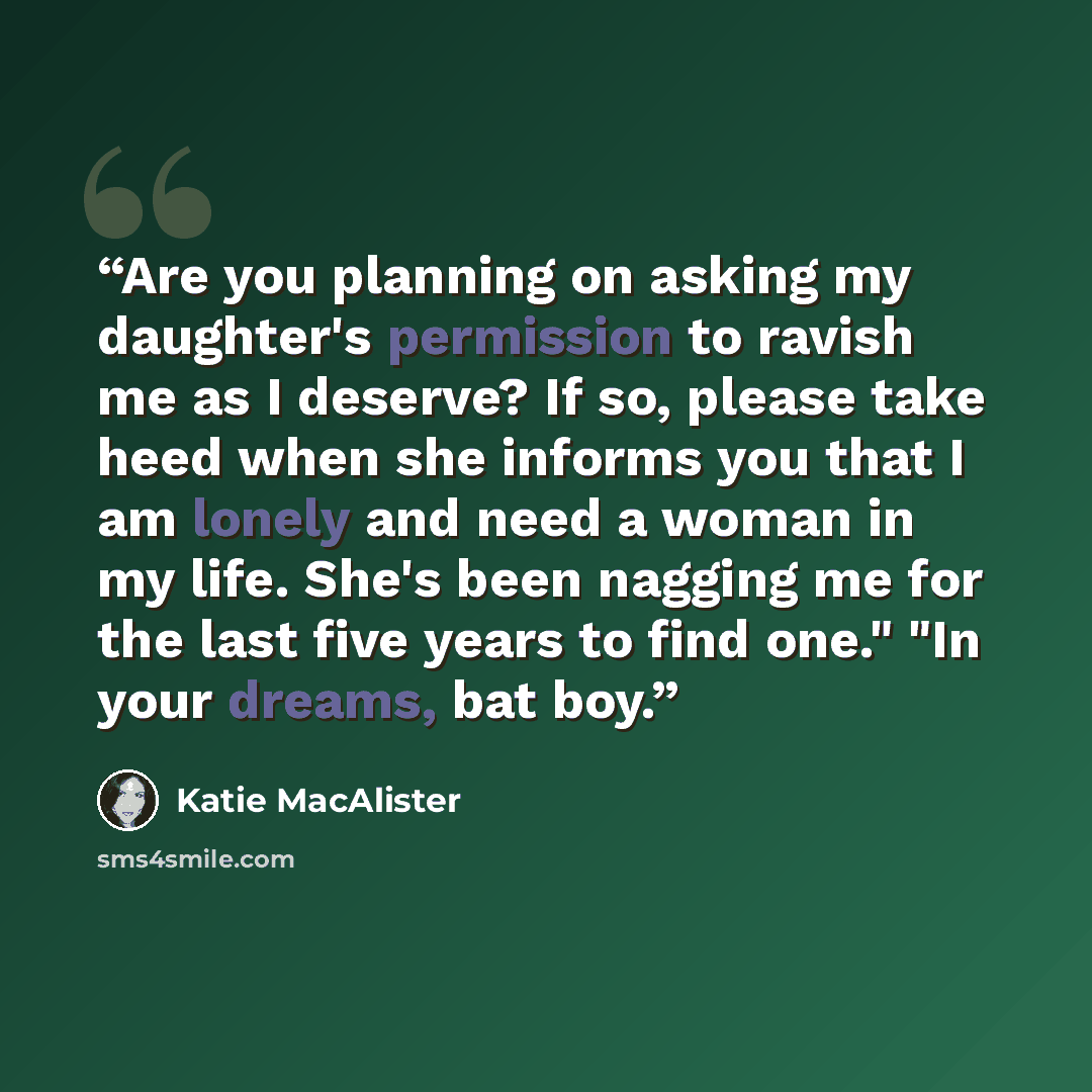 “Are you planning on asking my daughter's permission to ravish me as I deserve? If so, please take heed when she informs you that I am lonely and need a woman in my life. She's been nagging me for the last five years to find one." "In your dreams, bat boy.” quote by Katie MacAlister