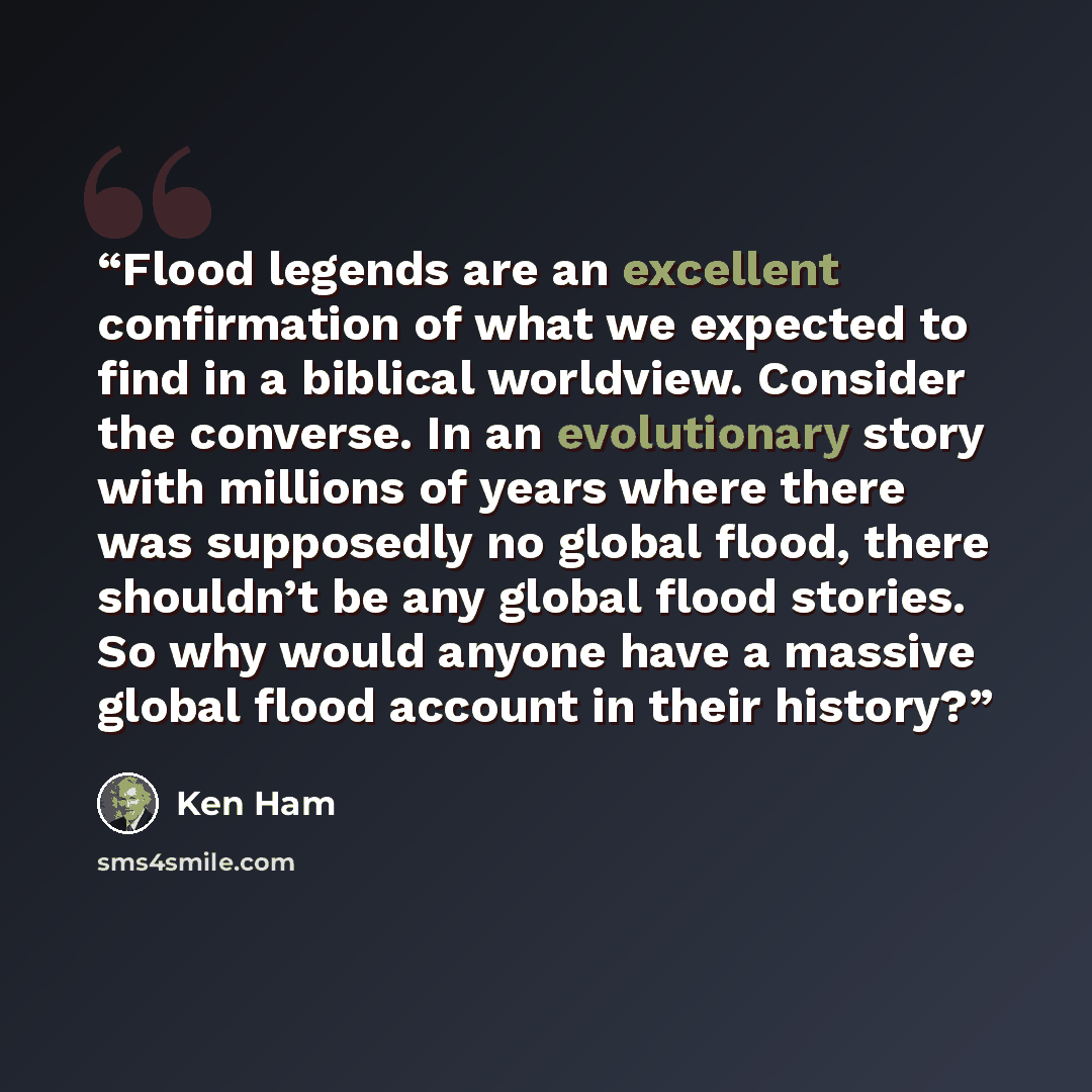 “Flood legends are an excellent confirmation of what we expected to find in a biblical worldview. Consider the converse. In an evolutionary story with millions of years where there was supposedly no global flood, there shouldn’t be any global flood stories. So why would anyone have a massive global…” quote by Ken Ham