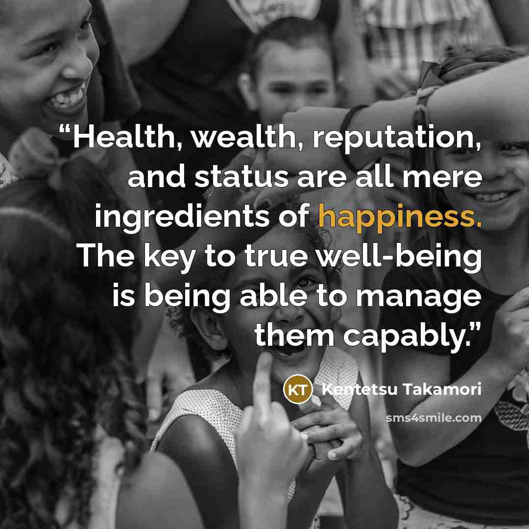 “Health, wealth, reputation, and status are all mere ingredients of happiness. The key to true well-being is being able to manage them capably.” quote by Kentetsu Takamori