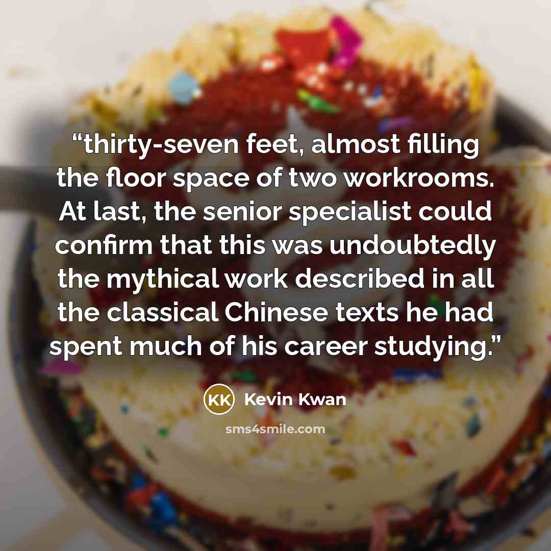 “thirty-seven feet, almost filling the floor space of two workrooms. At last, the senior specialist could confirm that this was undoubtedly the mythical work described in all the classical Chinese texts he had spent much of his career studying.” quote by Kevin Kwan