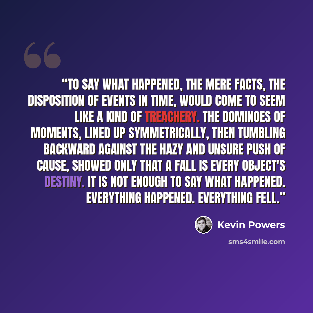 “To say what happened, the mere facts, the disposition of events in time, would come to seem like a kind of treachery. The dominoes of moments, lined up symmetrically, then tumbling backward against the hazy and unsure push of cause, showed only that a fall is every object's destiny. It is not…” quote by Kevin Powers