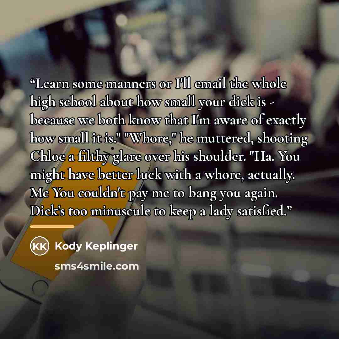 “Learn some manners or I'll email the whole high school about how small your dick is - because we both know that I'm aware of exactly how small it is." "Whore," he muttered, shooting Chloe a filthy glare over his shoulder. "Ha. You might have better luck with a whore, actually. Me You couldn't pay…” quote by Kody Keplinger