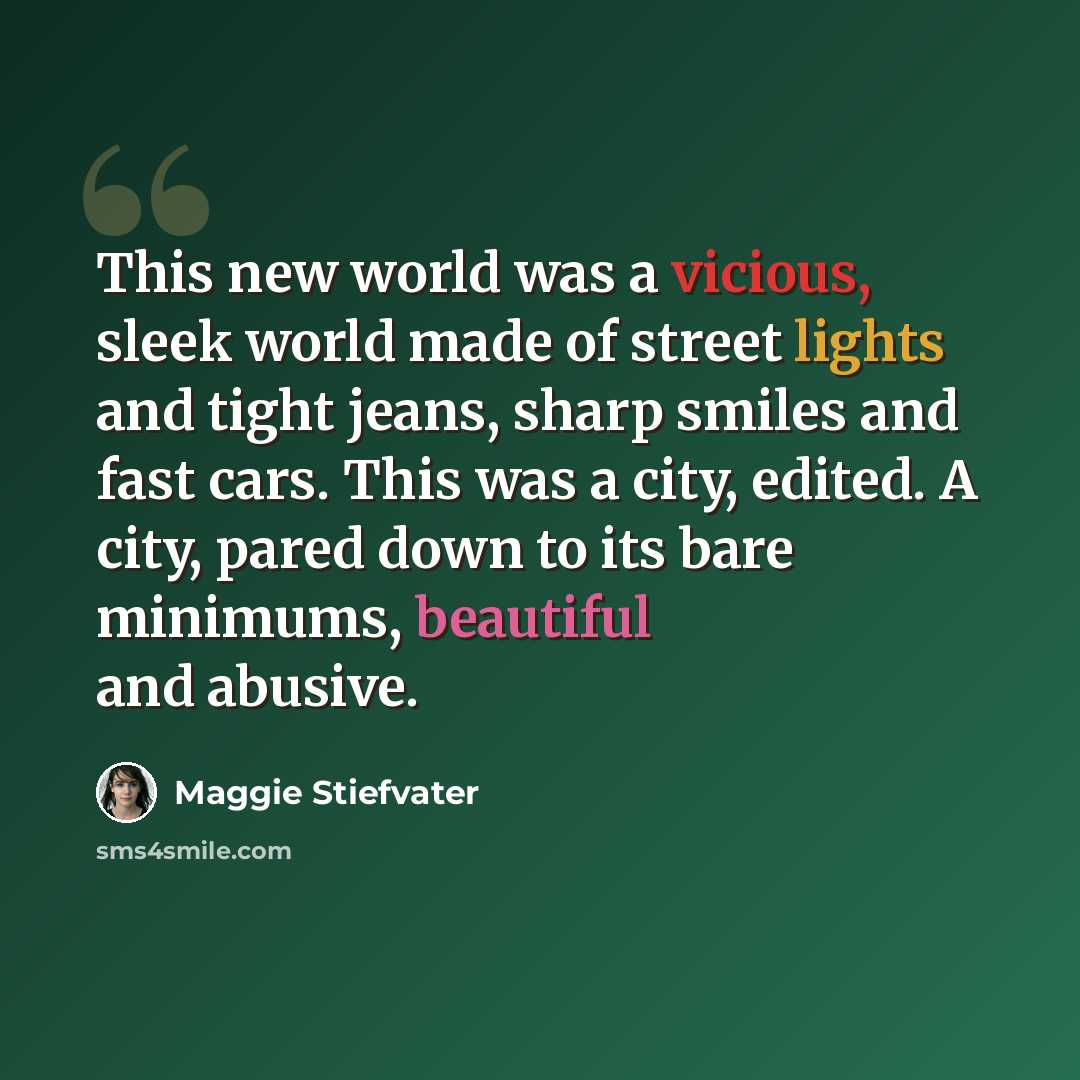 “This new world was a vicious, sleek world made of street lights and tight jeans, sharp smiles and fast cars. This was a city, edited. A city, pared down to its bare minimums, beautiful and abusive.” quote by Maggie Stiefvater