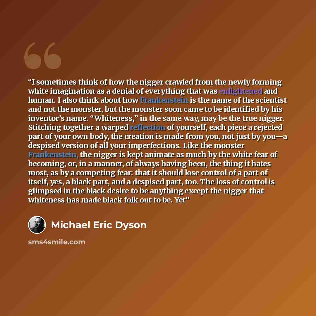 “I sometimes think of how the nigger crawled from the newly forming white imagination as a denial of everything that was enlightened and human. I also think about how Frankenstein is the name of the scientist and not the monster, but the monster soon came to be identified by his inventor’s name…” quote by Michael Eric Dyson