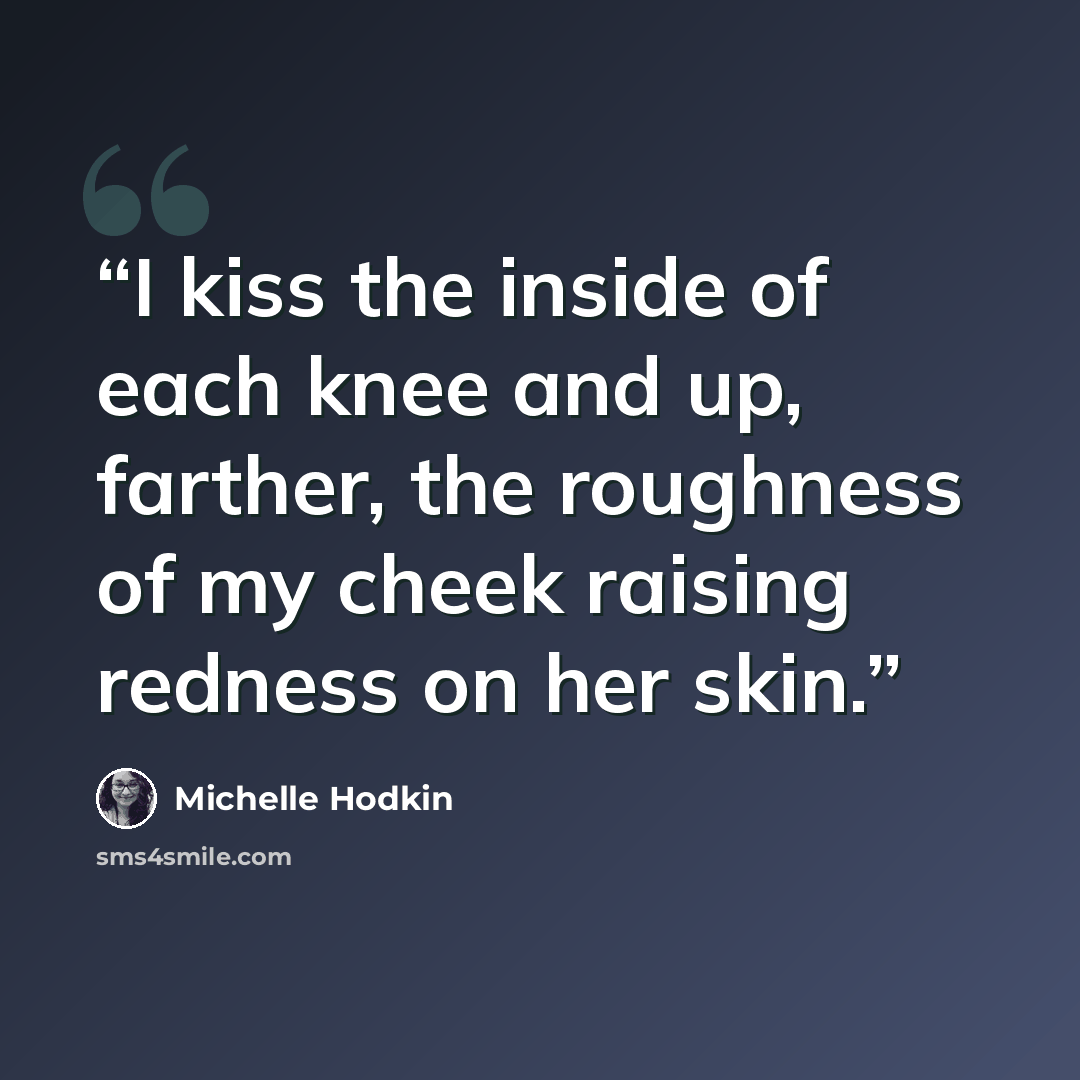 “I kiss the inside of each knee and up, farther, the roughness of my cheek raising redness on her skin.” quote by Michelle Hodkin