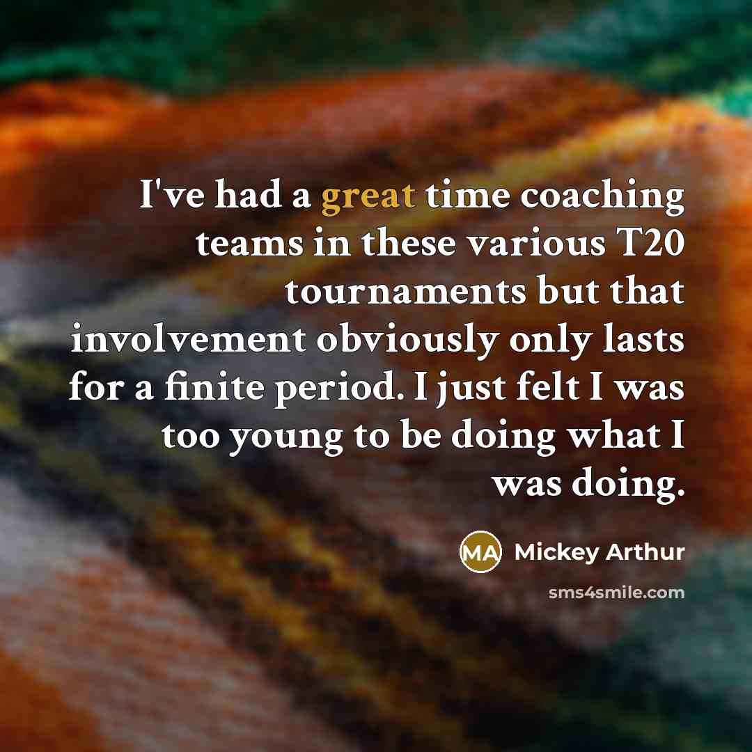 “I've had a great time coaching teams in these various T20 tournaments but that involvement obviously only lasts for a finite period. I just felt I was too young to be doing what I was doing.” quote by Mickey Arthur