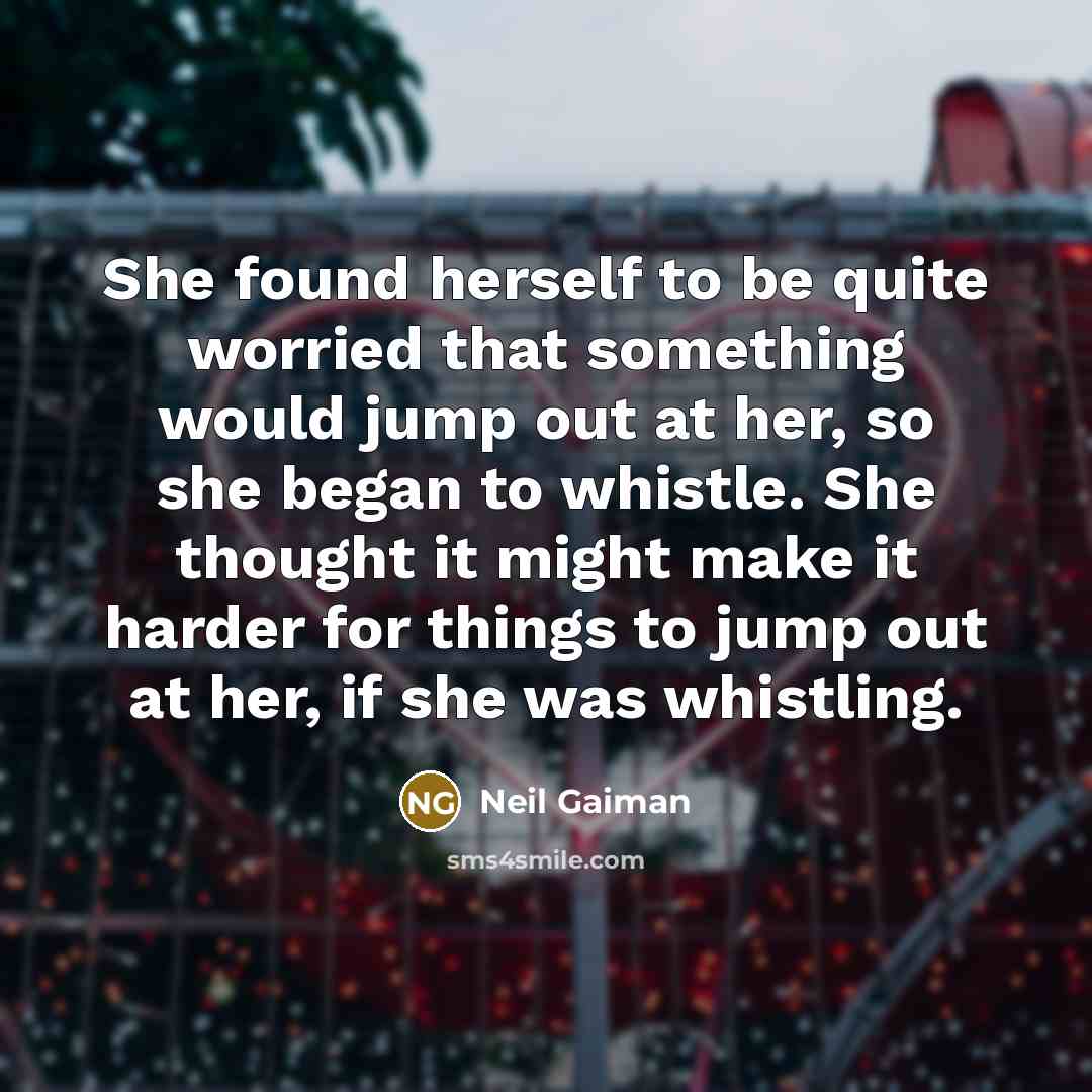 “She found herself to be quite worried that something would jump out at her, so she began to whistle. She thought it might make it harder for things to jump out at her, if she was whistling.” quote by Neil Gaiman