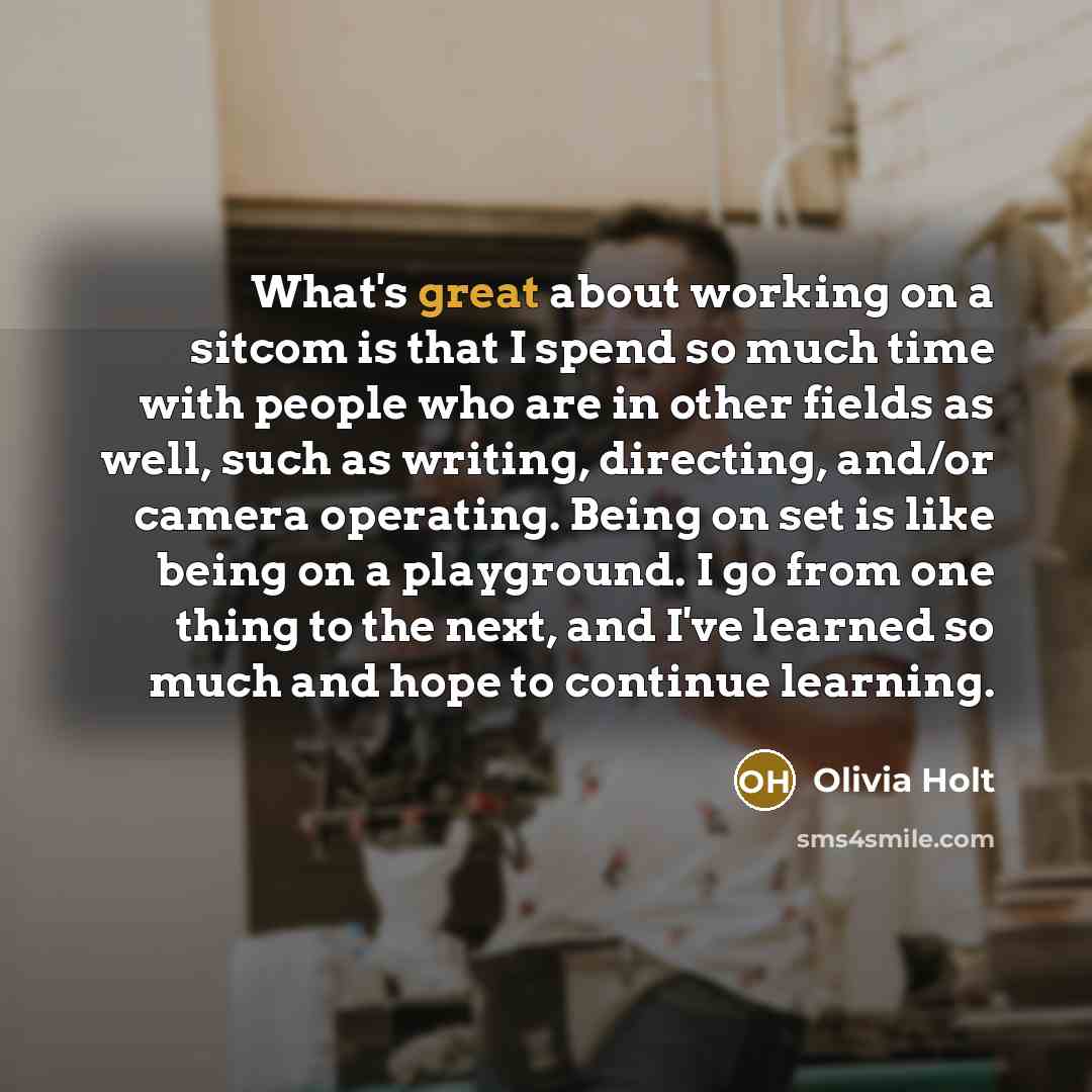 “What's great about working on a sitcom is that I spend so much time with people who are in other fields as well, such as writing, directing, and/or camera operating. Being on set is like being on a playground. I go from one thing to the next, and I've learned so much and hope to continue learning.” quote by Olivia Holt