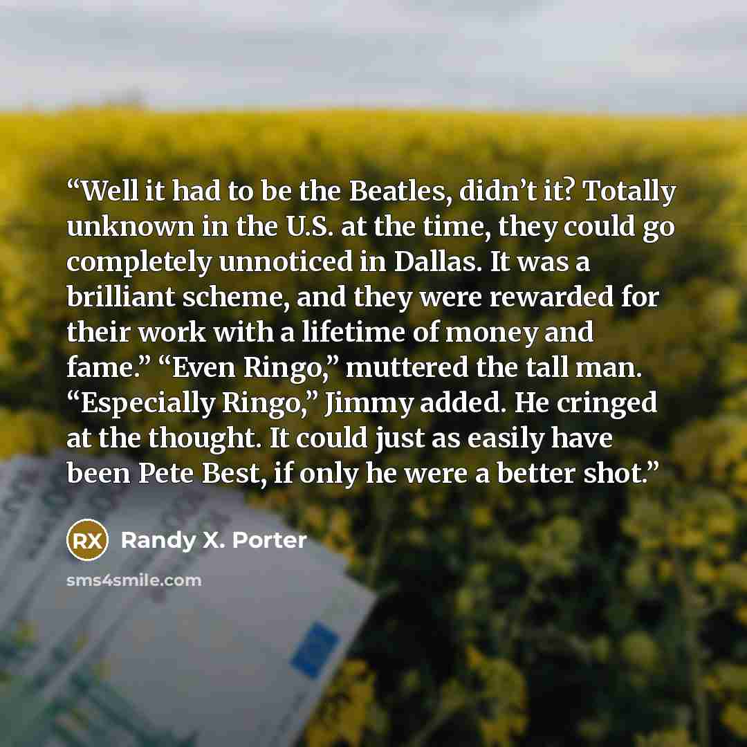 “Well it had to be the Beatles, didn’t it? Totally unknown in the U.S. at the time, they could go completely unnoticed in Dallas. It was a brilliant scheme, and they were rewarded for their work with a lifetime of money and fame.” “Even Ringo,” muttered the tall man. “Especially Ringo,” Jimmy…” quote by Randy X. Porter