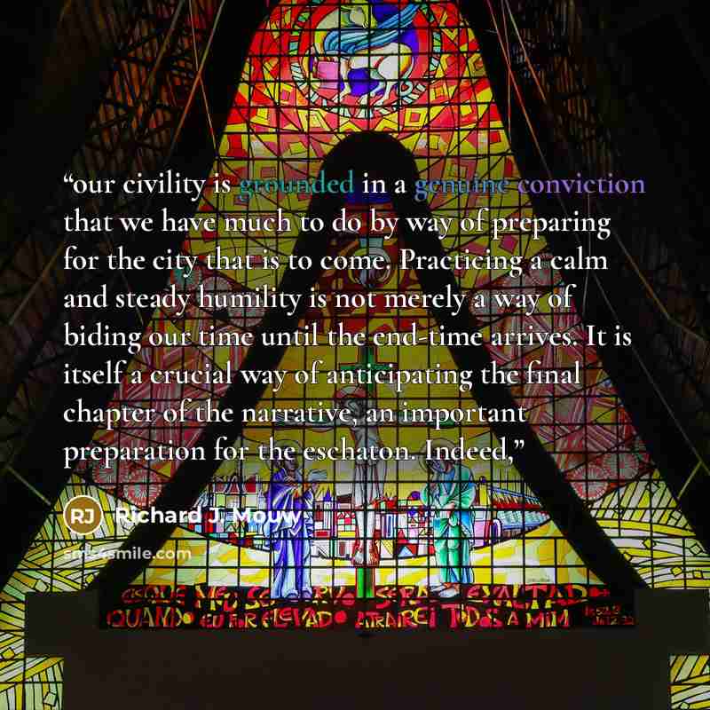 “our civility is grounded in a genuine conviction that we have much to do by way of preparing for the city that is to come. Practicing a calm and steady humility is not merely a way of biding our time until the end-time arrives. It is itself a crucial way of anticipating the final chapter of the…” quote by Richard J. Mouw