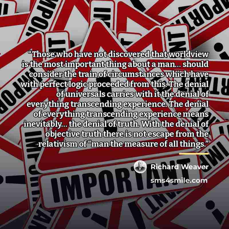 “Those who have not discovered that worldview is the most important thing about a man… should consider the train of circumstances which have with perfect logic proceeded from this. The denial of universals carries with it the denial of everything transcending experience. The denial of everything…” quote by Richard Weaver