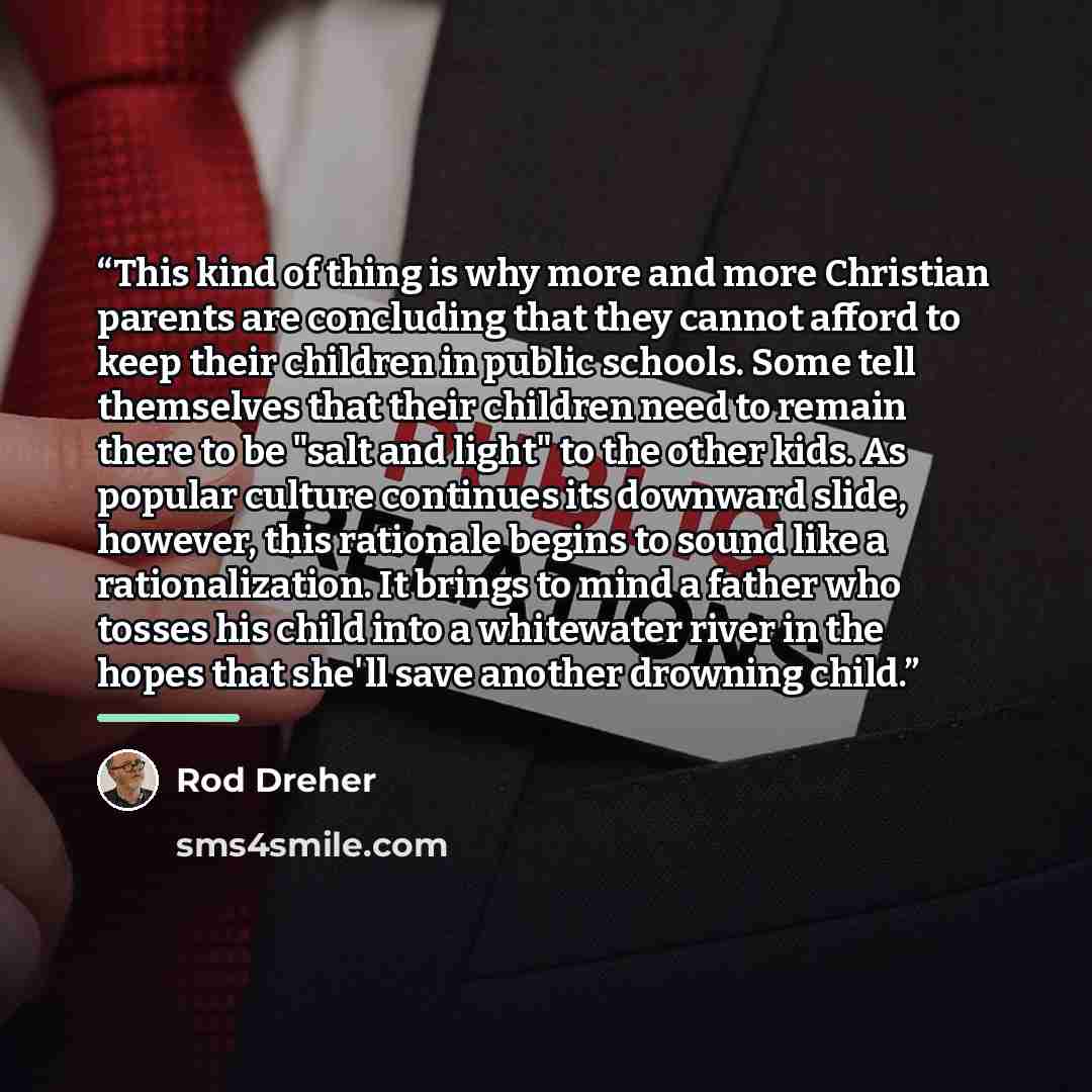 “This kind of thing is why more and more Christian parents are concluding that they cannot afford to keep their children in public schools. Some tell themselves that their children need to remain there to be "salt and light" to the other kids. As popular culture continues its downward slide…” quote by Rod Dreher