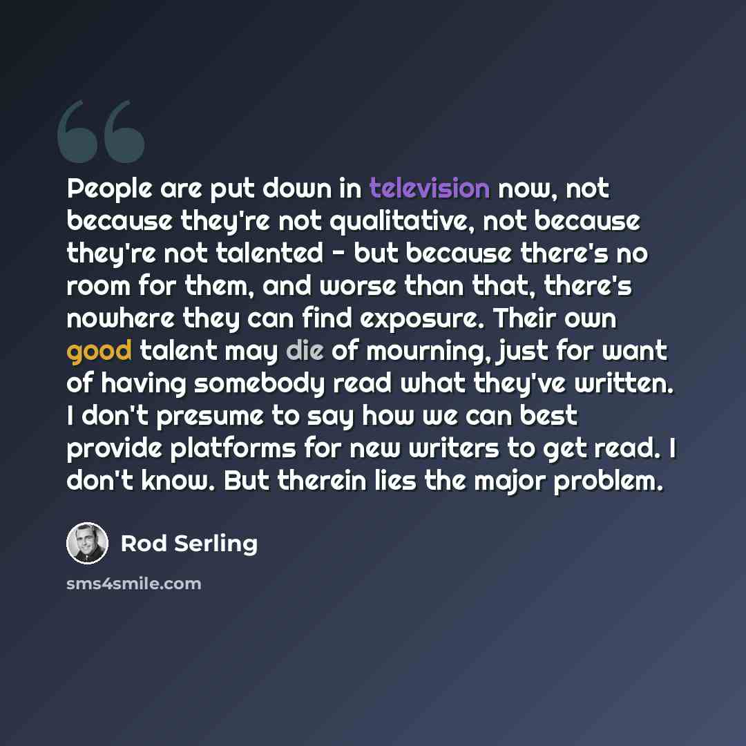 “People are put down in television now, not because they're not qualitative, not because they're not talented - but because there's no room for them, and worse than that, there's nowhere they can find exposure. Their own good talent may die of mourning, just for want of having somebody read what…” quote by Rod Serling