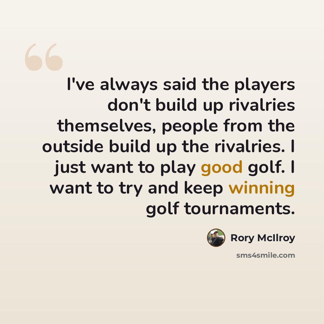 “I've always said the players don't build up rivalries themselves, people from the outside build up the rivalries. I just want to play good golf. I want to try and keep winning golf tournaments.” quote by Rory McIlroy