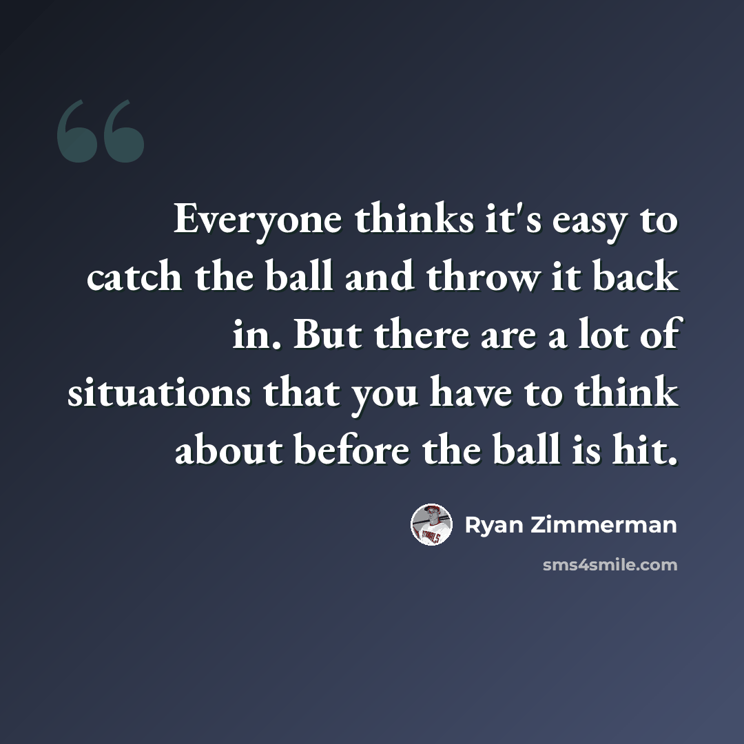 “Everyone thinks it's easy to catch the ball and throw it back in. But there are a lot of situations that you have to think about before the ball is hit.” quote by Ryan Zimmerman