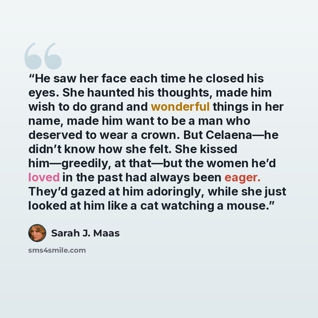 “He saw her face each time he closed his eyes. She haunted his thoughts, made him wish to do grand and wonderful things in her name, made him want to be a man who deserved to wear a crown. But Celaena—he didn’t know how she felt. She kissed him—greedily, at that—but the women he’d loved in the past…” quote by Sarah J. Maas