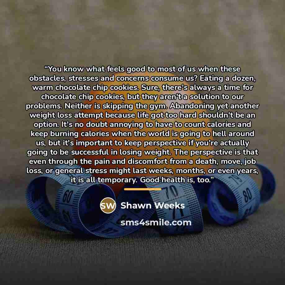 “You know what feels good to most of us when these obstacles, stresses and concerns consume us? Eating a dozen, warm chocolate chip cookies. Sure, there's always a time for chocolate chip cookies, but they aren't a solution to our problems. Neither is skipping the gym. Abandoning yet another weight…” quote by Shawn Weeks