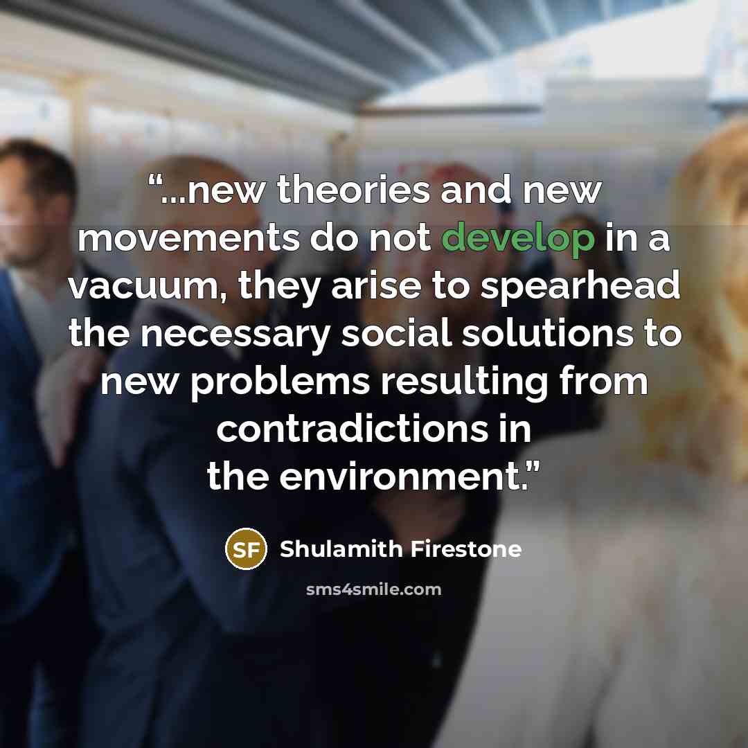 “...new theories and new movements do not develop in a vacuum, they arise to spearhead the necessary social solutions to new problems resulting from contradictions in the environment.” quote by Shulamith Firestone