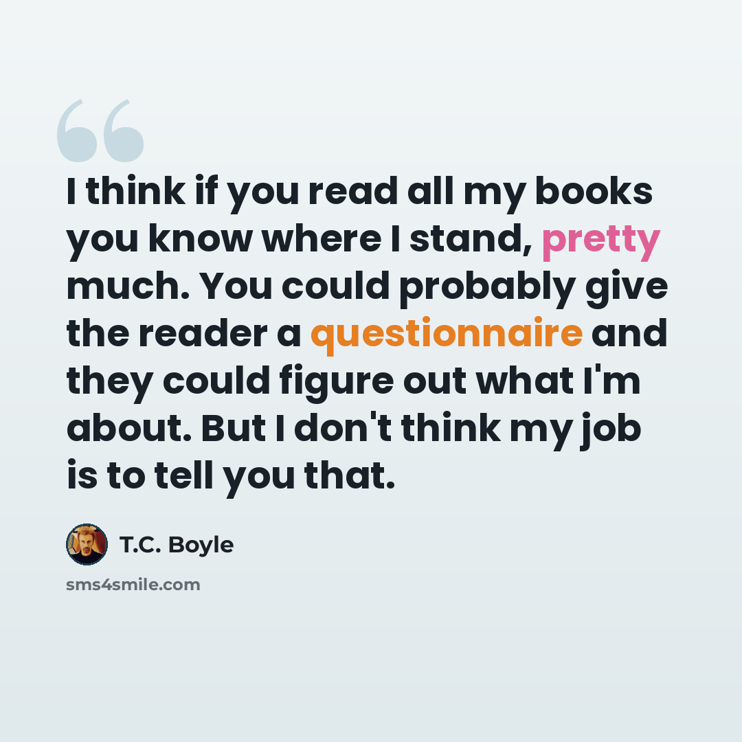 “I think if you read all my books you know where I stand, pretty much. You could probably give the reader a questionnaire and they could figure out what I'm about. But I don't think my job is to tell you that.” quote by T.C. Boyle