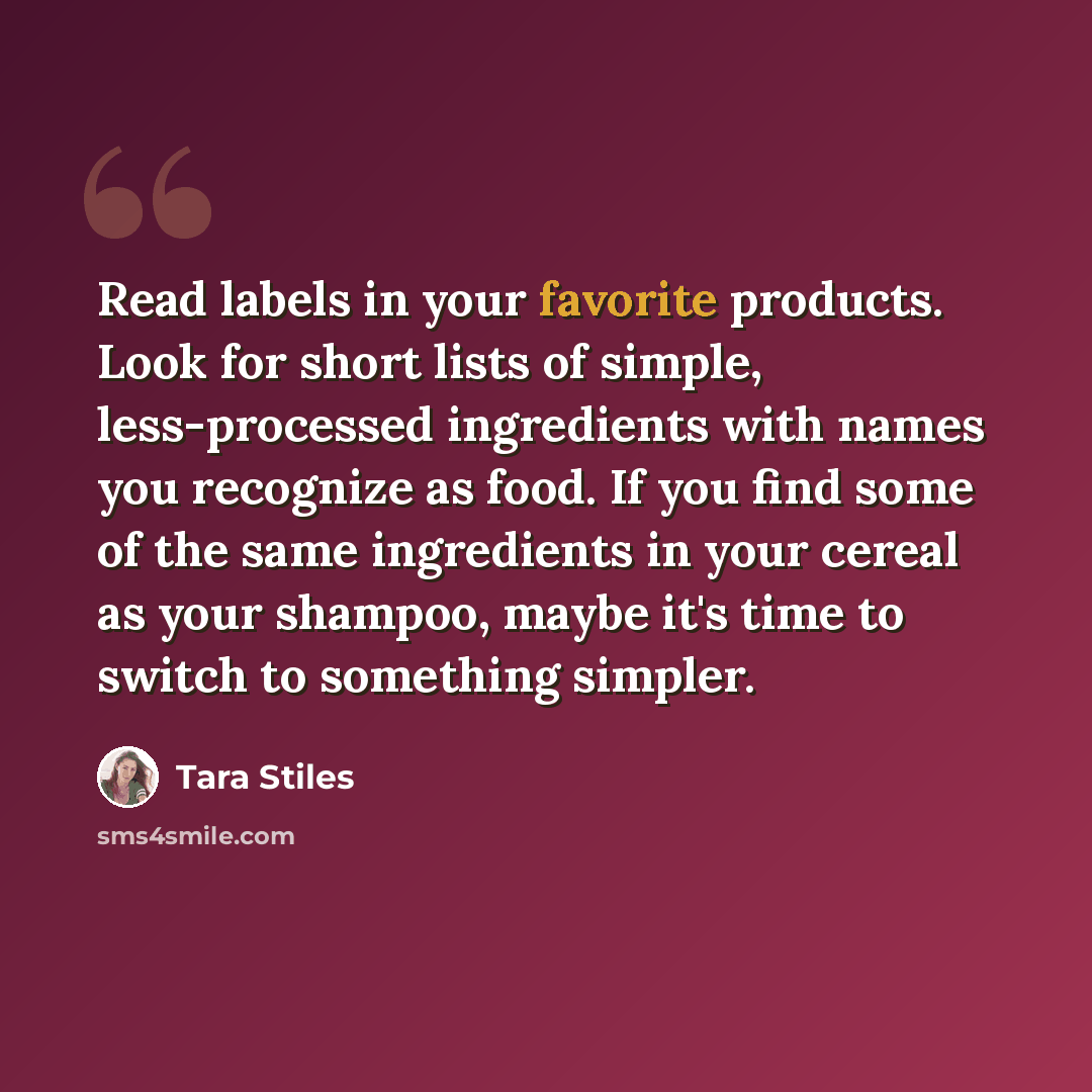 “Read labels in your favorite products. Look for short lists of simple, less-processed ingredients with names you recognize as food. If you find some of the same ingredients in your cereal as your shampoo, maybe it's time to switch to something simpler.” quote by Tara Stiles
