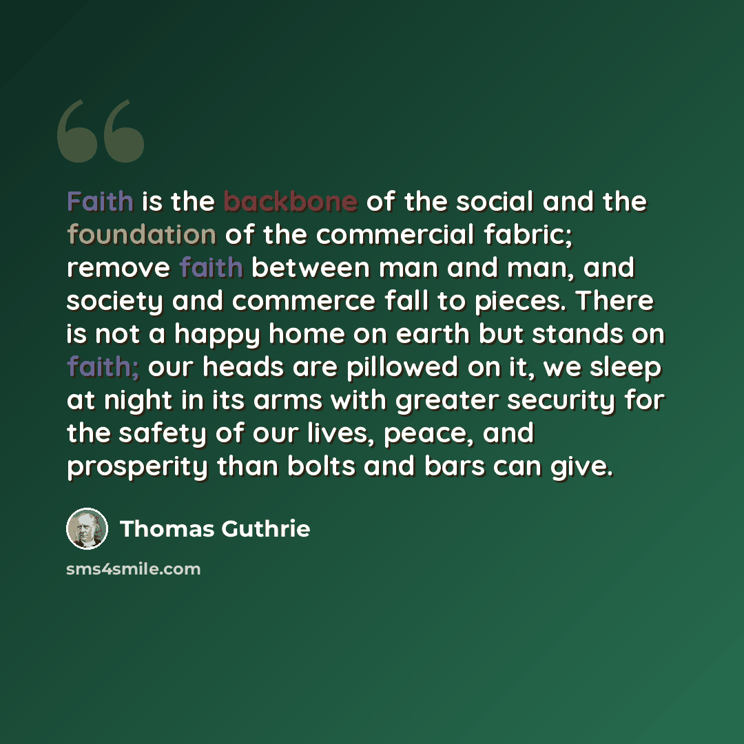 “Faith is the backbone of the social and the foundation of the commercial fabric; remove faith between man and man, and society and commerce fall to pieces. There is not a happy home on earth but stands on faith; our heads are pillowed on it, we sleep at night in its arms with greater security for…” quote by Thomas Guthrie
