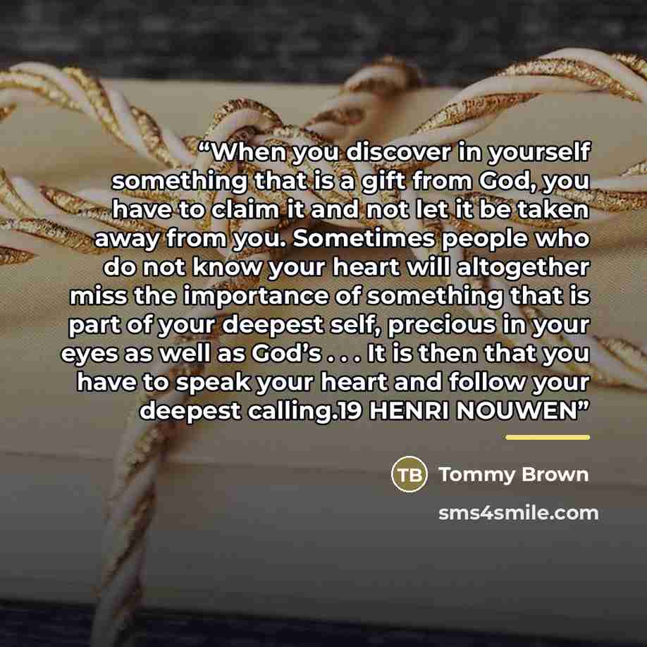 “When you discover in yourself something that is a gift from God, you have to claim it and not let it be taken away from you. Sometimes people who do not know your heart will altogether miss the importance of something that is part of your deepest self, precious in your eyes as well as God’s…” quote by Tommy Brown