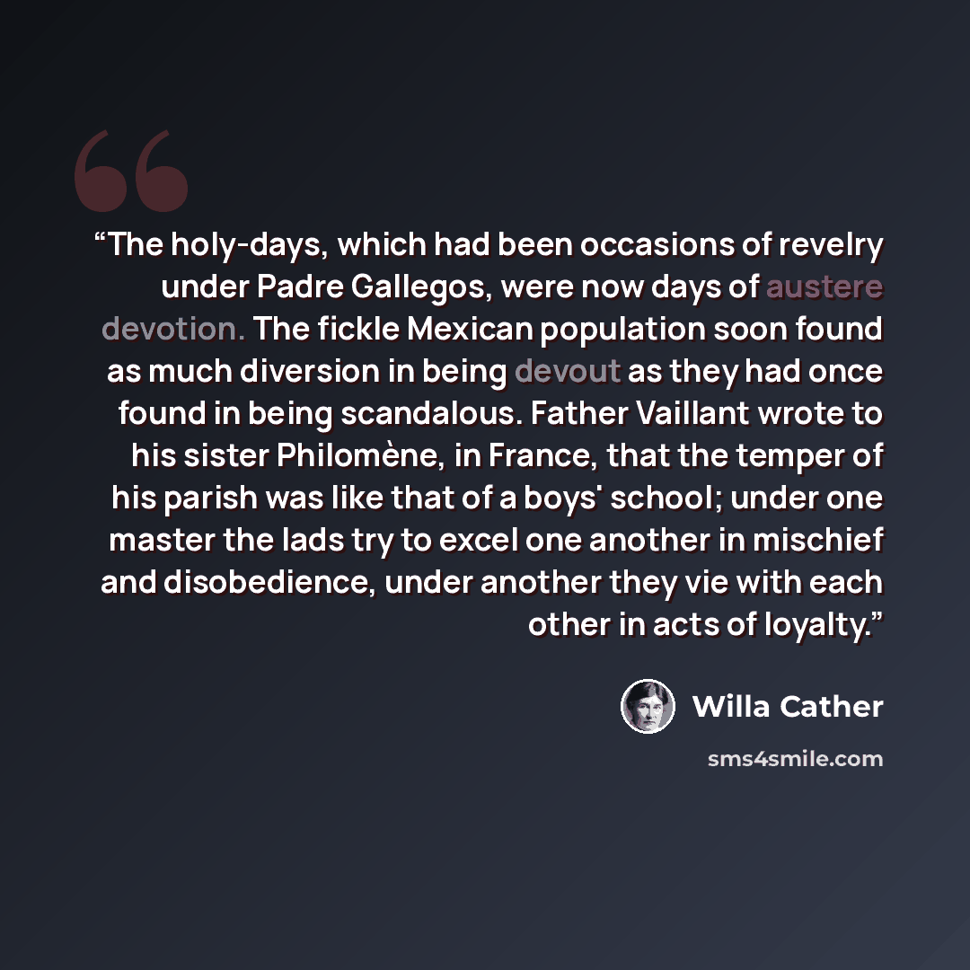 “The holy-days, which had been occasions of revelry under Padre Gallegos, were now days of austere devotion. The fickle Mexican population soon found as much diversion in being devout as they had once found in being scandalous. Father Vaillant wrote to his sister Philomène, in France, that the…” quote by Willa Cather