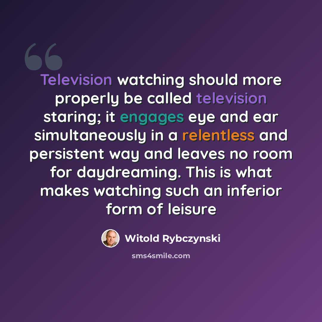 “Television watching should more properly be called television staring; it engages eye and ear simultaneously in a relentless and persistent way and leaves no room for daydreaming. This is what makes watching such an inferior form of leisure” quote by Witold Rybczynski
