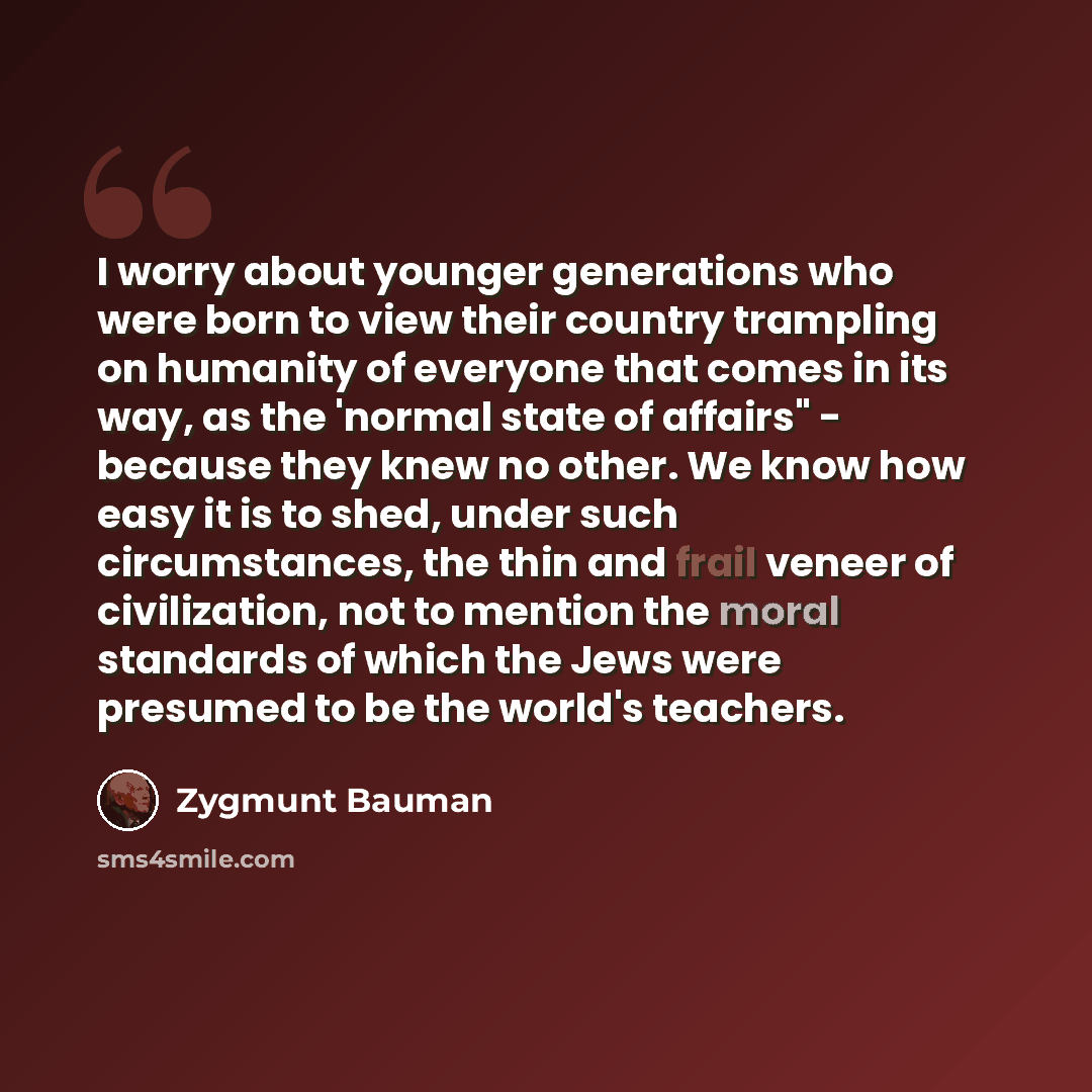 “I worry about younger generations who were born to view their country trampling on humanity of everyone that comes in its way, as the 'normal state of affairs" - because they knew no other. We know how easy it is to shed, under such circumstances, the thin and frail veneer of civilization, not to…” quote by Zygmunt Bauman
