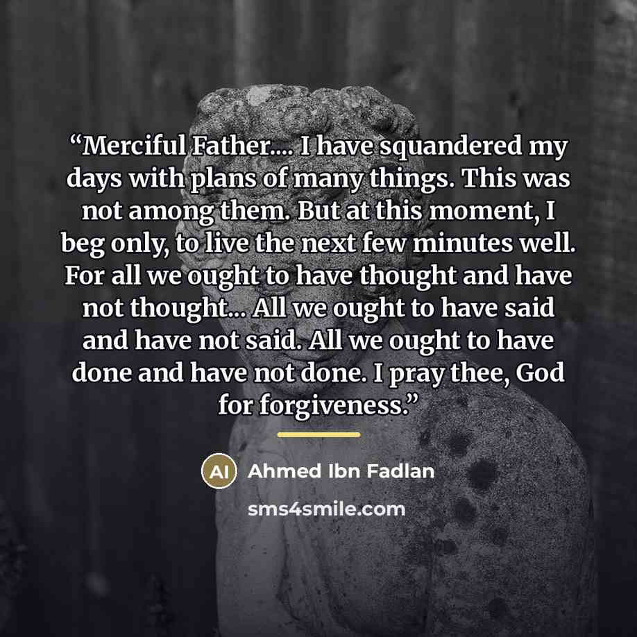 “Merciful Father… I have squandered my days with plans of many things. This was not among them. But at this moment, I beg only, to live the next few minutes well. For all we ought to have thought and have not thought... All we ought to have said and have not said. All we ought to have done and have…” quote by Ahmed Ibn Fadlan