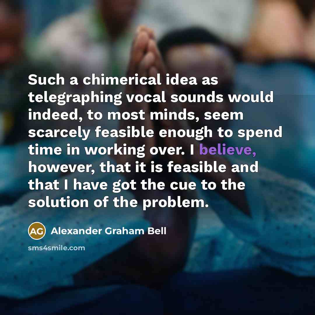 “Such a chimerical idea as telegraphing vocal sounds would indeed, to most minds, seem scarcely feasible enough to spend time in working over. I believe, however, that it is feasible and that I have got the cue to the solution of the problem.” quote by Alexander Graham Bell