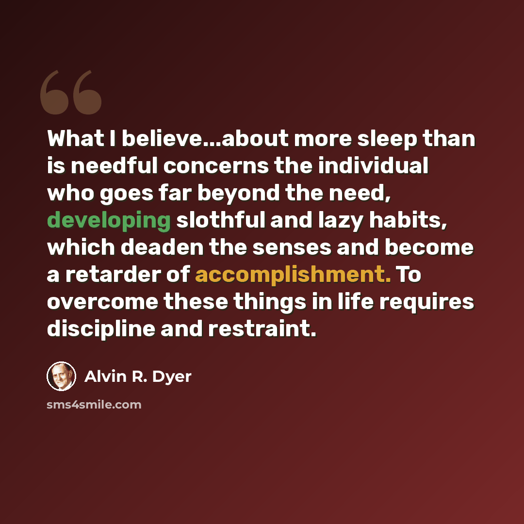 “What I believe...about more sleep than is needful concerns the individual who goes far beyond the need, developing slothful and lazy habits, which deaden the senses and become a retarder of accomplishment. To overcome these things in life requires discipline and restraint.” quote by Alvin R. Dyer