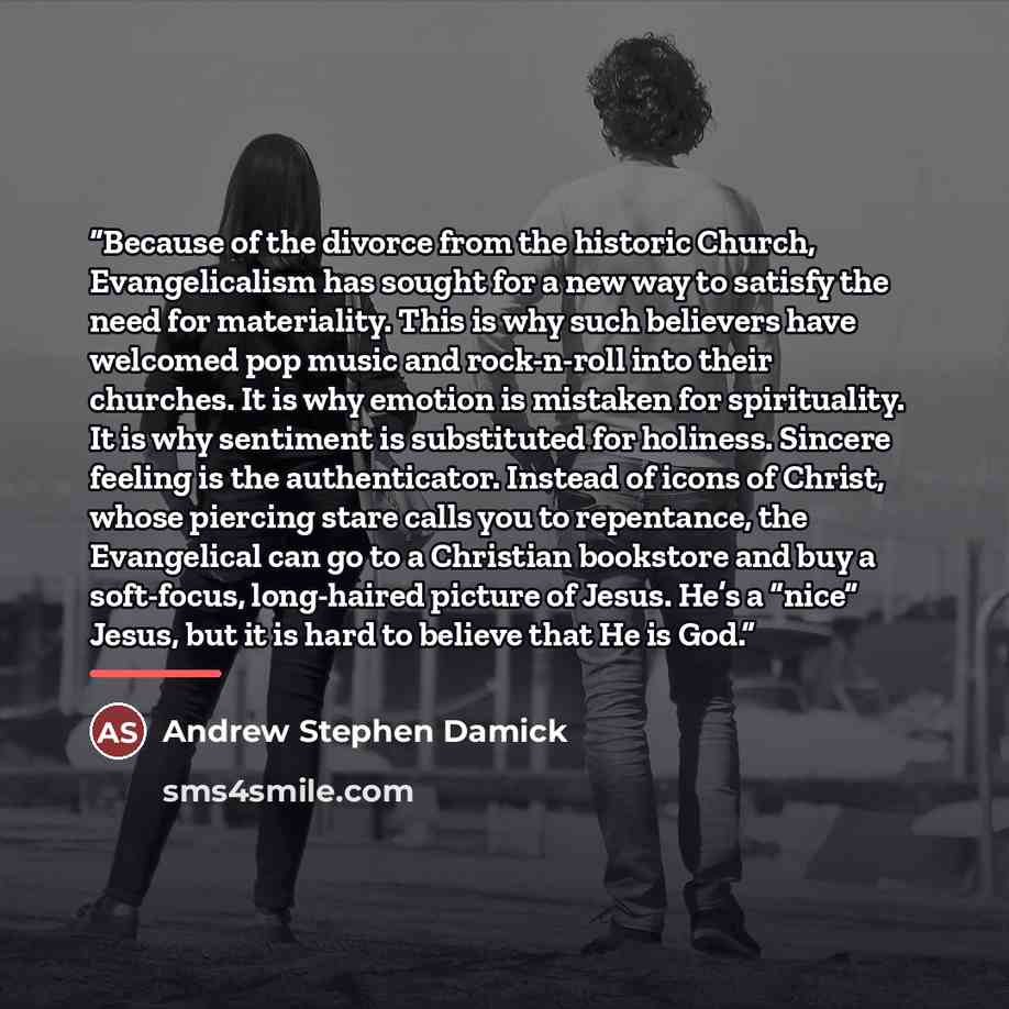 “Because of the divorce from the historic Church, Evangelicalism has sought for a new way to satisfy the need for materiality. This is why such believers have welcomed pop music and rock-n-roll into their churches. It is why emotion is mistaken for spirituality. It is why sentiment is substituted…” quote by Andrew Stephen Damick