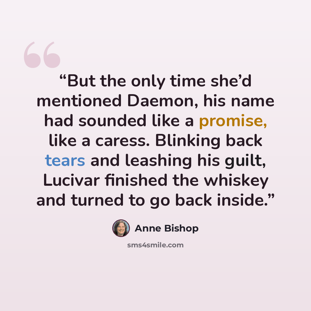 “But the only time she’d mentioned Daemon, his name had sounded like a promise, like a caress. Blinking back tears and leashing his guilt, Lucivar finished the whiskey and turned to go back inside.” quote by Anne Bishop