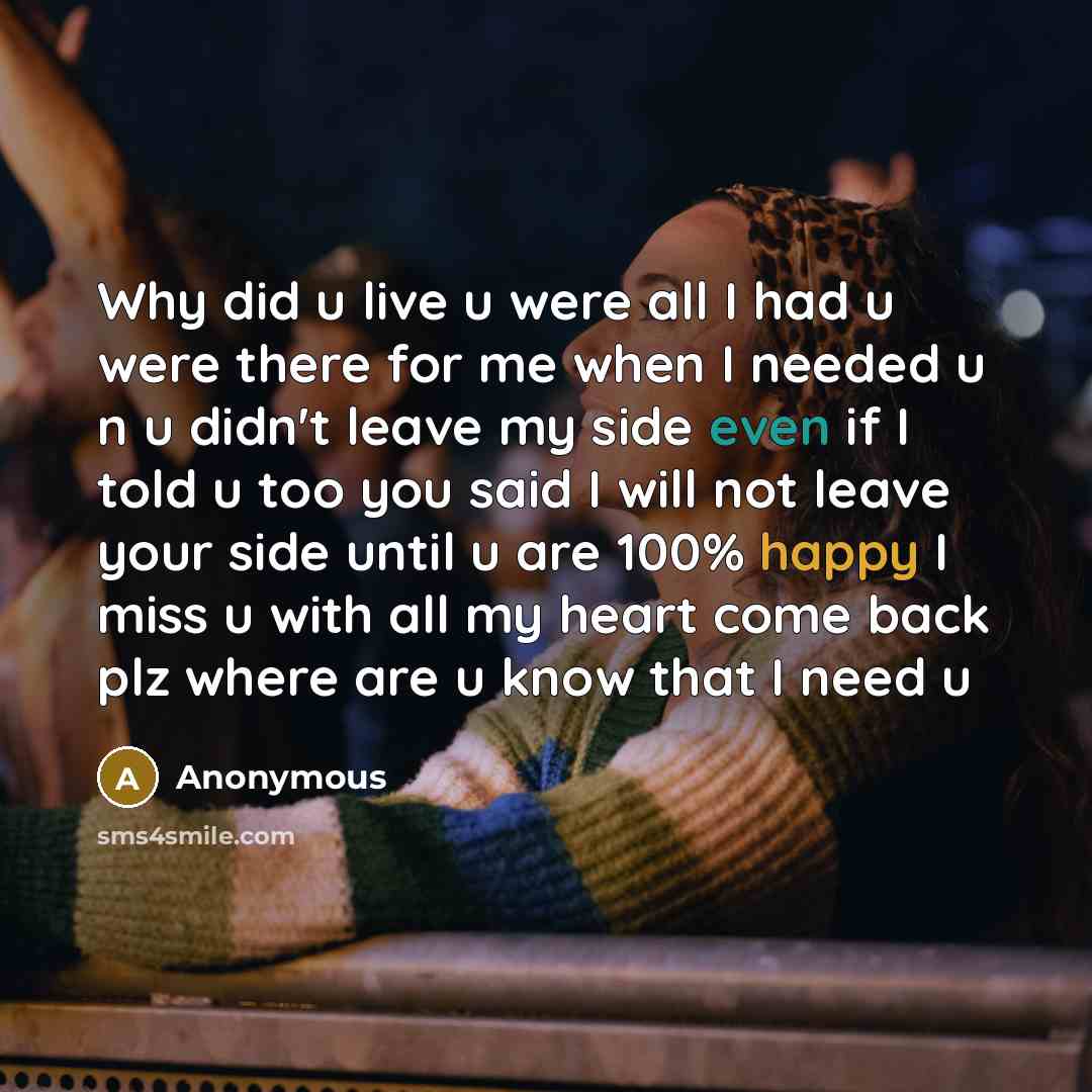 “Why did u live u were all I had u were there for me when I needed u n u didn't leave my side even if I told u too you said I will not leave your side until u are 100% happy I miss u with all my heart come back plz where are u know that I need u” quote by Anonymous
