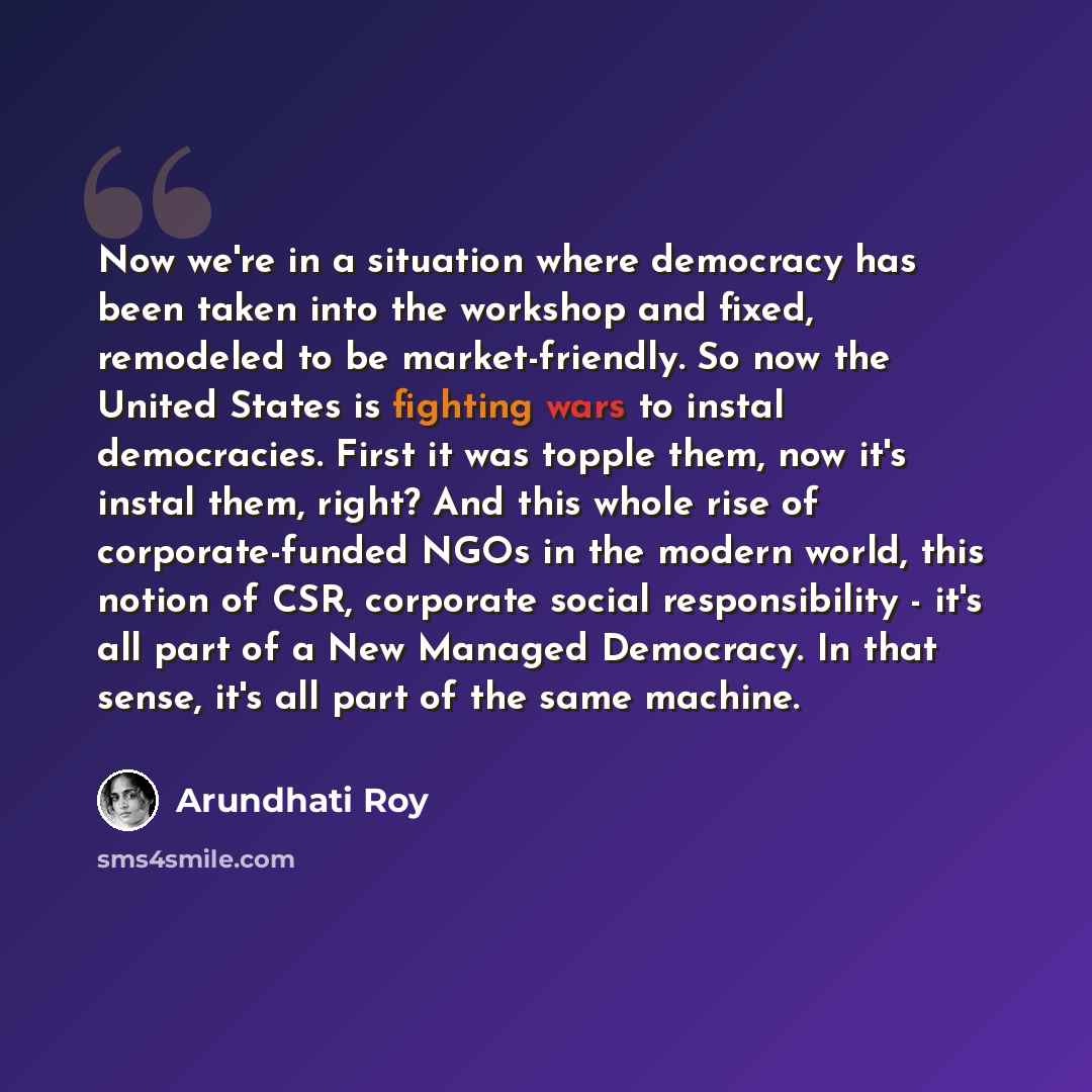 “Now we're in a situation where democracy has been taken into the workshop and fixed, remodeled to be market-friendly. So now the United States is fighting wars to instal democracies. First it was topple them, now it's instal them, right? And this whole rise of corporate-funded NGOs in the modern…” quote by Arundhati Roy