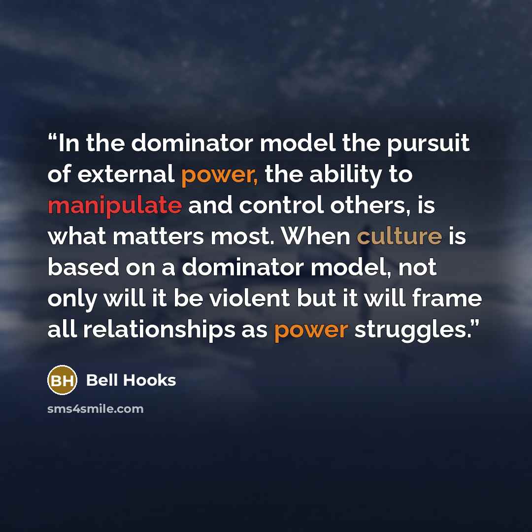 “In the dominator model the pursuit of external power, the ability to manipulate and control others, is what matters most. When culture is based on a dominator model, not only will it be violent but it will frame all relationships as power struggles.” quote by bell hooks